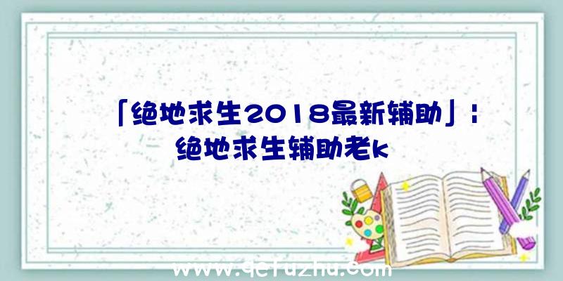 「绝地求生2018最新辅助」|绝地求生辅助老k